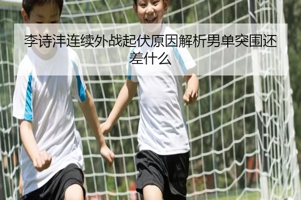 李诗沣连续外战起伏原因解析男单突围还差什么